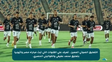 التعليق الصوتي المميز.. تعرف على القنوات التي تبث مباراة مصر وإثيوبيا بتعليق محمد عفيفي والكواليني الحصري.